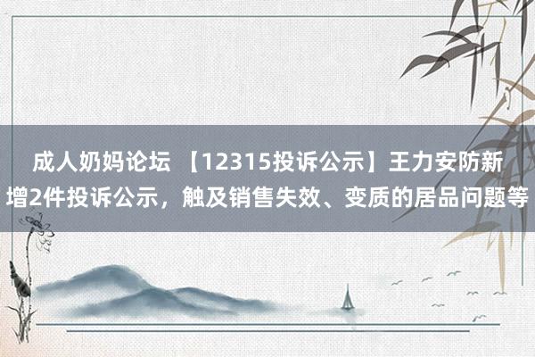 成人奶妈论坛 【12315投诉公示】王力安防新增2件投诉公示，触及销售失效、变质的居品问题等