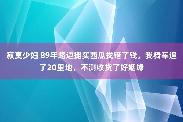 寂寞少妇 89年路边摊买西瓜找错了钱，我骑车追了20里地，不测收货了好姻缘