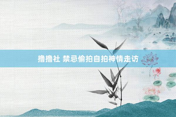 撸撸社 禁忌偷拍自拍神情走访