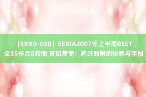 【SXBD-050】SEXIA2007年上半期BEST 全35作品8時間 真切筹商：鸡奸颜射的快感与手段