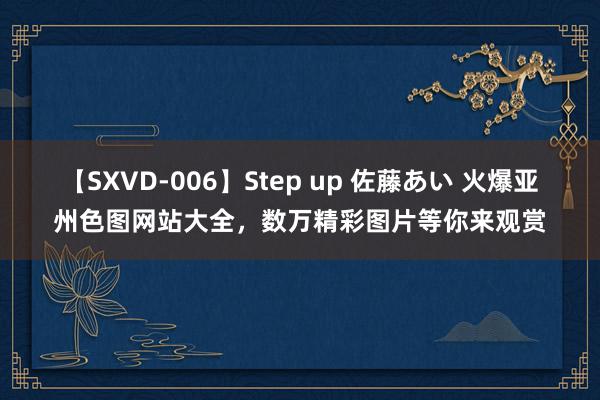 【SXVD-006】Step up 佐藤あい 火爆亚州色图网站大全，数万精彩图片等你来观赏