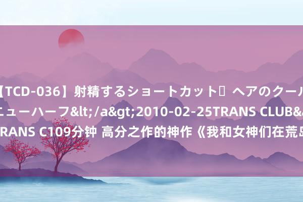 【TCD-036】射精するショートカット・ヘアのクールビューティ・ニューハーフ</a>2010-02-25TRANS CLUB&$TRANS C109分钟 高分之作的神作《我和女神们在荒岛求生》，齐是老书虫赤忱保举