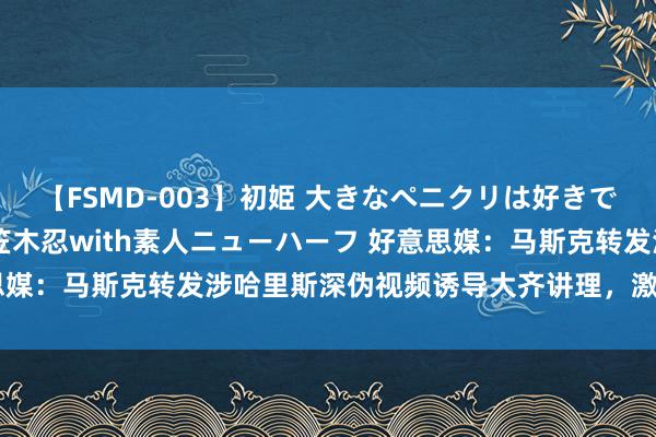 【FSMD-003】初姫 大きなペニクリは好きですか！？ ニューハーフ笠木忍with素人ニューハーフ 好意思媒：马斯克转发涉哈里斯深伪视频诱导大齐讲理，激发对AI担忧