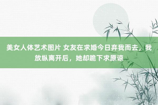 美女人体艺术图片 女友在求婚今日弃我而去，我放纵离开后，她却跪下求原谅