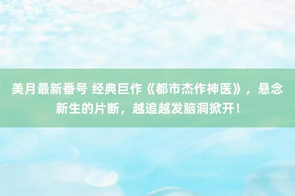 美月最新番号 经典巨作《都市杰作神医》，悬念新生的片断，越追越发脑洞掀开！