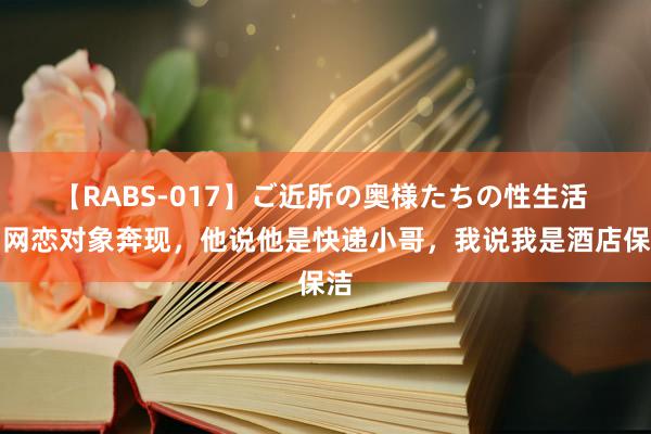 【RABS-017】ご近所の奥様たちの性生活 和网恋对象奔现，他说他是快递小哥，我说我是酒店保洁