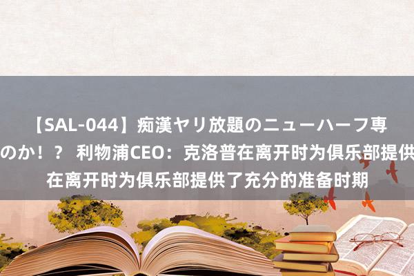 【SAL-044】痴漢ヤリ放題のニューハーフ専用車は本当にあるのか！？ 利物浦CEO：克洛普在离开时为俱乐部提供了充分的准备时期