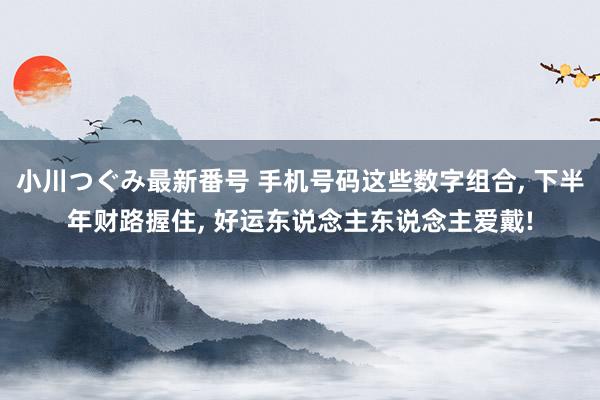 小川つぐみ最新番号 手机号码这些数字组合, 下半年财路握住, 好运东说念主东说念主爱戴!