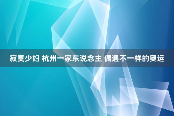 寂寞少妇 杭州一家东说念主 偶遇不一样的奥运