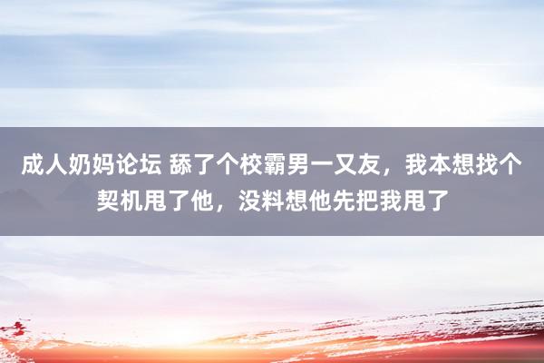 成人奶妈论坛 舔了个校霸男一又友，我本想找个契机甩了他，没料想他先把我甩了