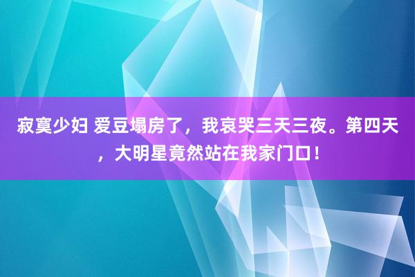 寂寞少妇 爱豆塌房了，我哀哭三天三夜。第四天，大明星竟然站在我家门口！