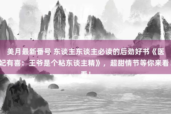 美月最新番号 东谈主东谈主必读的后劲好书《医妃有喜：王爷是个粘东谈主精》，超甜情节等你来看！