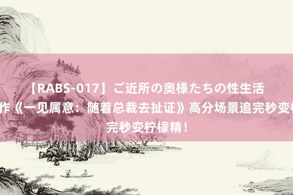 【RABS-017】ご近所の奥様たちの性生活 高分之作《一见属意：随着总裁去扯证》高分场景追完秒变柠檬精！