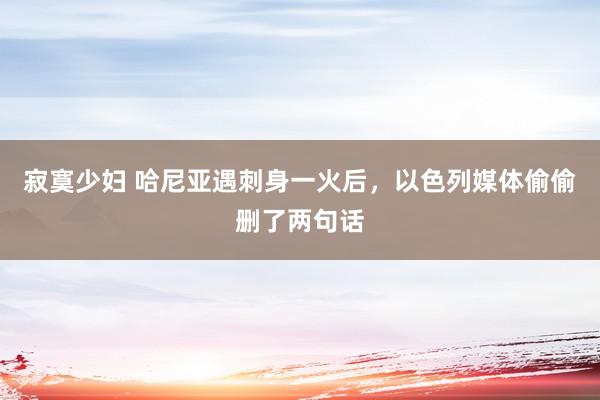 寂寞少妇 哈尼亚遇刺身一火后，以色列媒体偷偷删了两句话