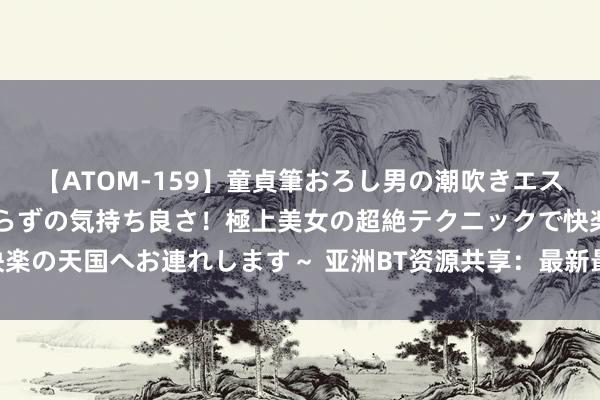 【ATOM-159】童貞筆おろし男の潮吹きエステ～射精を超える天井知らずの気持ち良さ！極上美女の超絶テクニックで快楽の天国へお連れします～ 亚洲BT资源共享：最新最全的亚洲BT下载站推选