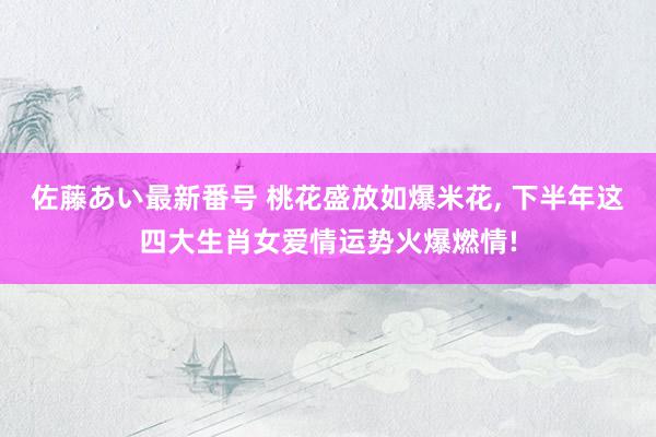 佐藤あい最新番号 桃花盛放如爆米花, 下半年这四大生肖女爱情运势火爆燃情!