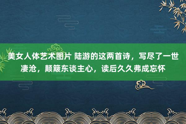 美女人体艺术图片 陆游的这两首诗，写尽了一世凄沧，颠簸东谈主心，读后久久弗成忘怀