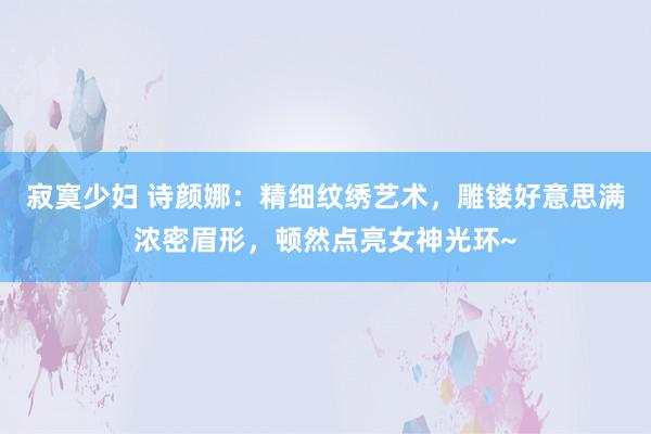 寂寞少妇 诗颜娜：精细纹绣艺术，雕镂好意思满浓密眉形，顿然点亮女神光环~