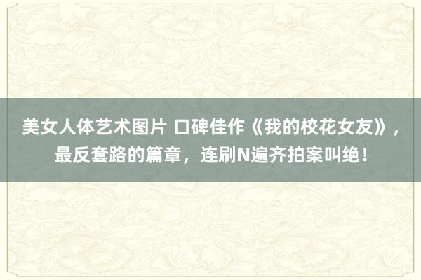 美女人体艺术图片 口碑佳作《我的校花女友》，最反套路的篇章，连刷N遍齐拍案叫绝！