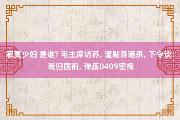 寂寞少妇 是谁? 毛主席访苏, 遭贴身暗杀, 下令谈: 我归国前, 弹压0409密探