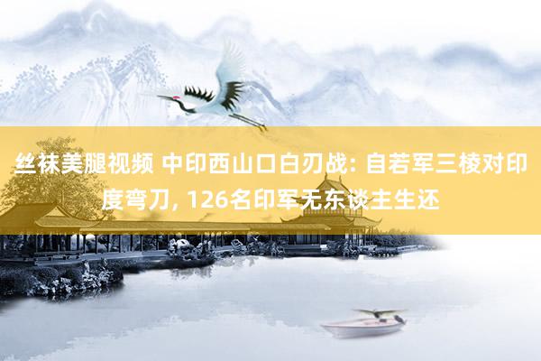 丝袜美腿视频 中印西山口白刃战: 自若军三棱对印度弯刀, 126名印军无东谈主生还