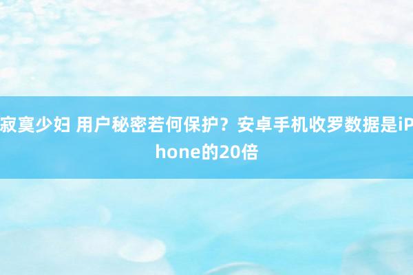 寂寞少妇 用户秘密若何保护？安卓手机收罗数据是iPhone的20倍