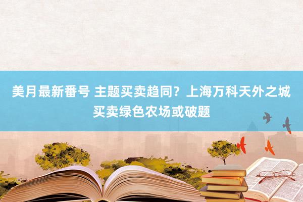 美月最新番号 主题买卖趋同？上海万科天外之城买卖绿色农场或破题