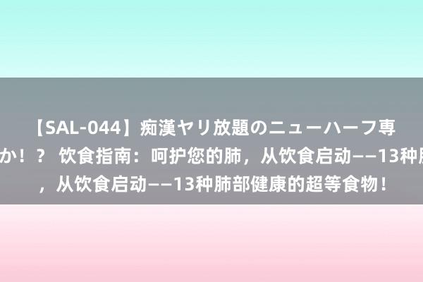 【SAL-044】痴漢ヤリ放題のニューハーフ専用車は本当にあるのか！？ 饮食指南：呵护您的肺，从饮食启动——13种肺部健康的超等食物！