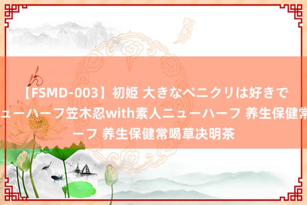 【FSMD-003】初姫 大きなペニクリは好きですか！？ ニューハーフ笠木忍with素人ニューハーフ 养生保健常喝草决明茶