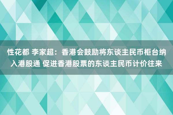 性花都 李家超：香港会鼓励将东谈主民币柜台纳入港股通 促进香港股票的东谈主民币计价往来