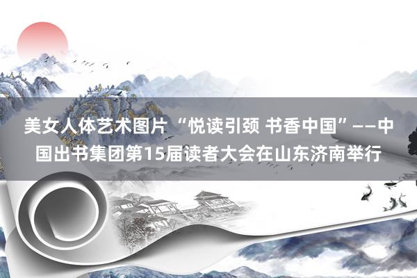 美女人体艺术图片 “悦读引颈 书香中国”——中国出书集团第15届读者大会在山东济南举行