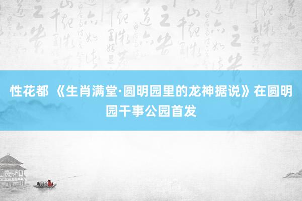 性花都 《生肖满堂·圆明园里的龙神据说》在圆明园干事公园首发