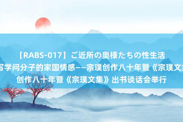 【RABS-017】ご近所の奥様たちの性生活 “诚”与“雅”，书写学问分子的家国情感——宗璞创作八十年暨《宗璞文集》出书谈话会举行