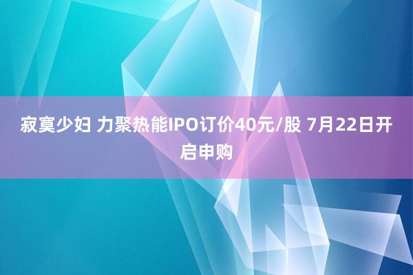 寂寞少妇 力聚热能IPO订价40元/股 7月22日开启申购