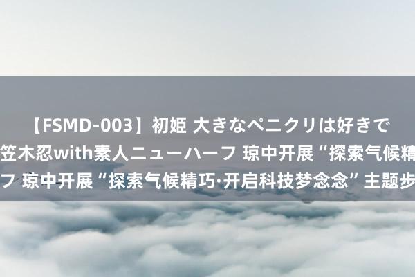 【FSMD-003】初姫 大きなペニクリは好きですか！？ ニューハーフ笠木忍with素人ニューハーフ 琼中开展“探索气候精巧·开启科技梦念念”主题步履