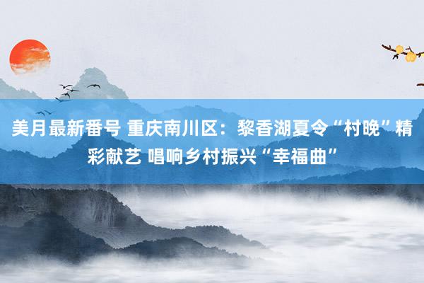 美月最新番号 重庆南川区：黎香湖夏令“村晚”精彩献艺 唱响乡村振兴“幸福曲”