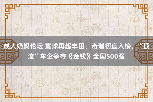 成人奶妈论坛 寰球再超丰田、奇瑞初度入榜，“顶流”车企争夺《金钱》全国500强