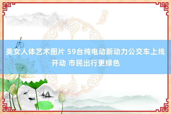 美女人体艺术图片 59台纯电动新动力公交车上线开动 市民出行更绿色