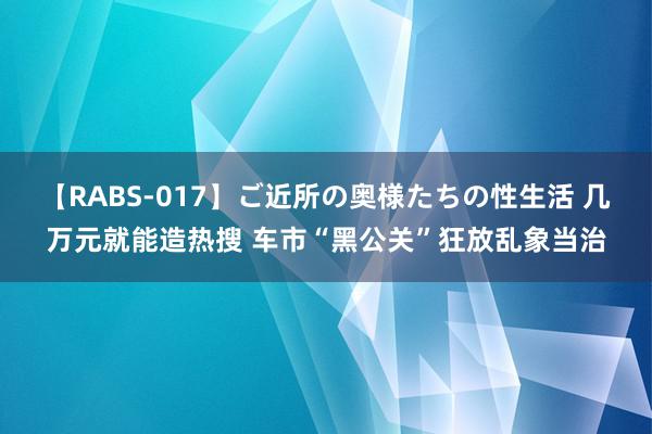 【RABS-017】ご近所の奥様たちの性生活 几万元就能造热搜 车市“黑公关”狂放乱象当治