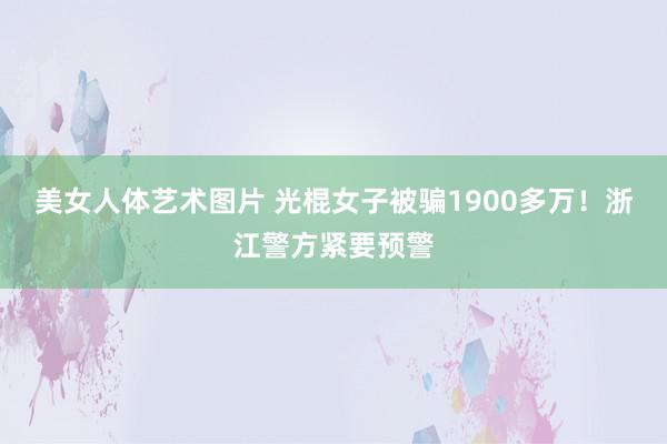 美女人体艺术图片 光棍女子被骗1900多万！浙江警方紧要预警