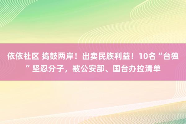 依依社区 捣鼓两岸！出卖民族利益！10名“台独”坚忍分子，被公安部、国台办拉清单