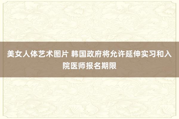 美女人体艺术图片 韩国政府将允许延伸实习和入院医师报名期限