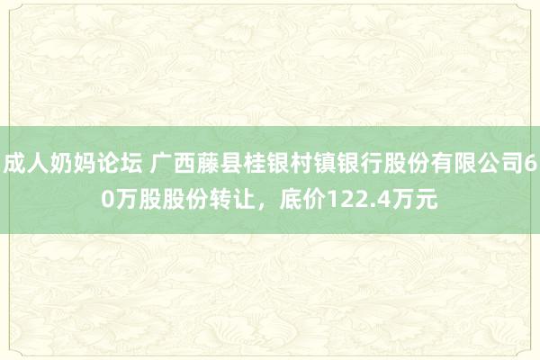 成人奶妈论坛 广西藤县桂银村镇银行股份有限公司60万股股份转让，底价122.4万元