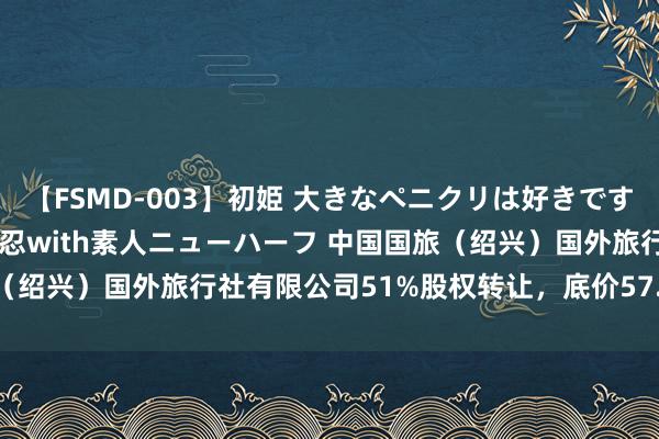 【FSMD-003】初姫 大きなペニクリは好きですか！？ ニューハーフ笠木忍with素人ニューハーフ 中国国旅（绍兴）国外旅行社有限公司51%股权转让，底价57.8136万元