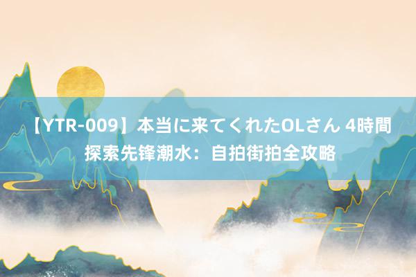 【YTR-009】本当に来てくれたOLさん 4時間 探索先锋潮水：自拍街拍全攻略