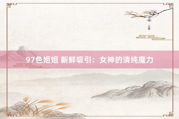 97色姐姐 新鲜吸引：女神的清纯魔力