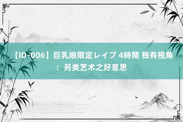 【ID-006】巨乳娘限定レイプ 4時間 独有视角：另类艺术之好意思