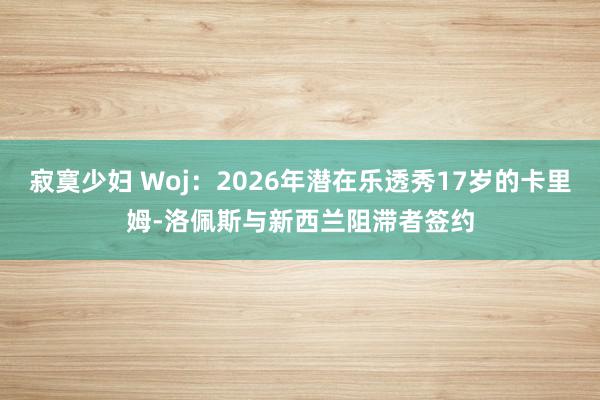 寂寞少妇 Woj：2026年潜在乐透秀17岁的卡里姆-洛佩斯与新西兰阻滞者签约