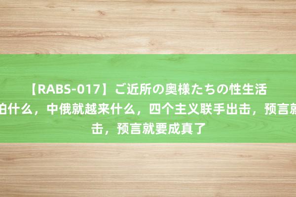 【RABS-017】ご近所の奥様たちの性生活 好意思国怕什么，中俄就越来什么，四个主义联手出击，预言就要成真了