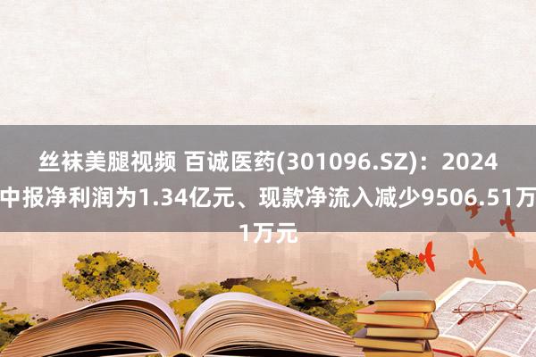 丝袜美腿视频 百诚医药(301096.SZ)：2024年中报净利润为1.34亿元、现款净流入减少9506.51万元